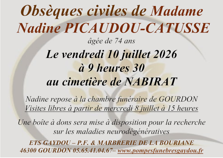 Obsèques civiles de Madame Nadine Picaudou-Catusse âgée de 74 ans le vendredi 10 juillet 2026 à 9 heures 30 au cimetière de Nabirat. Nadine repose à la chambre funéraire de Gourdon. Visites libres à partir de mercredi 8 juillet à 15 heures. Une boîte à dons sera mise à disposition pour la recherche sur les maladies neurodégénératives.
