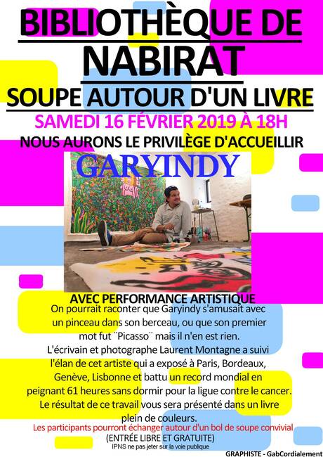 Bibliothèque de Nabirat, soupe autour d’un livre, samedi 16 février 2019 à 18 h. Nous aurons le privilège d’accueillir GaryIndy avec performance artistique. On pourrait raconter que GaryIndy s’amusait avec un pinceau dans son berceau, ou que son premier mot fut “Picasso” mais il n’en est rien. L’écrivain et photographe Laurent Montagne a suivi l’élan de cet artiste qui a exposé à Paris, Bordeaux, Genève, Lisbonne et battu un record mondial en peignant 61 heures sans dormir pour la ligue contre le cancer. Le résultat de ce travail vous sera présenté dans un livre plein de couleurs. Les participants pourront échanger autour d’un bol de soupe convivial (entrée libre et gratuite).