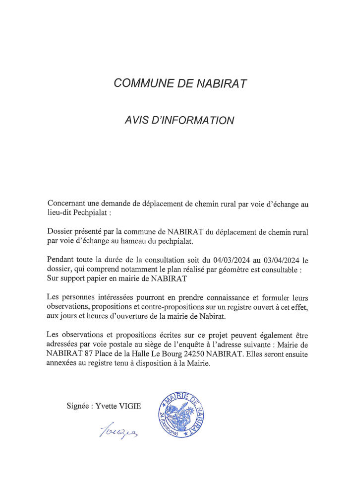 Avis d’information concernant une demande de déplacement de chemin rural par voie d’échange au lieu-dit Pechpialat. Dossier présenté par la commune de Nabirat du déplacement de chemin rural par voie d’échange au hameau du Pechpialat. Pendant toute la durée de la consultation soit du 04/03/2024 au 03/04/2024 le dossier, qui comprend notamment le plan réalisé par géomêtre est consultable sur support papier en mairie de Nabirat. Les personnes intéressées pourront en prendre connaissance et formuler leurs observations, propositions et contre-propositions sur un registre ouvert à cet effet, aux jours et heures d’ouverture de la mairie de Nabirat.  Les observations et propositions écrites sur ce projet peuvent également être adressées par voie postale au siège de l’enquête à l’adresse suivante : Mairie de Nabirat 87 Place de la Halle Le Bourg 24250 Nabirat. Elles seront ensuite annexées au registre tenu à disposition à la Mairie.