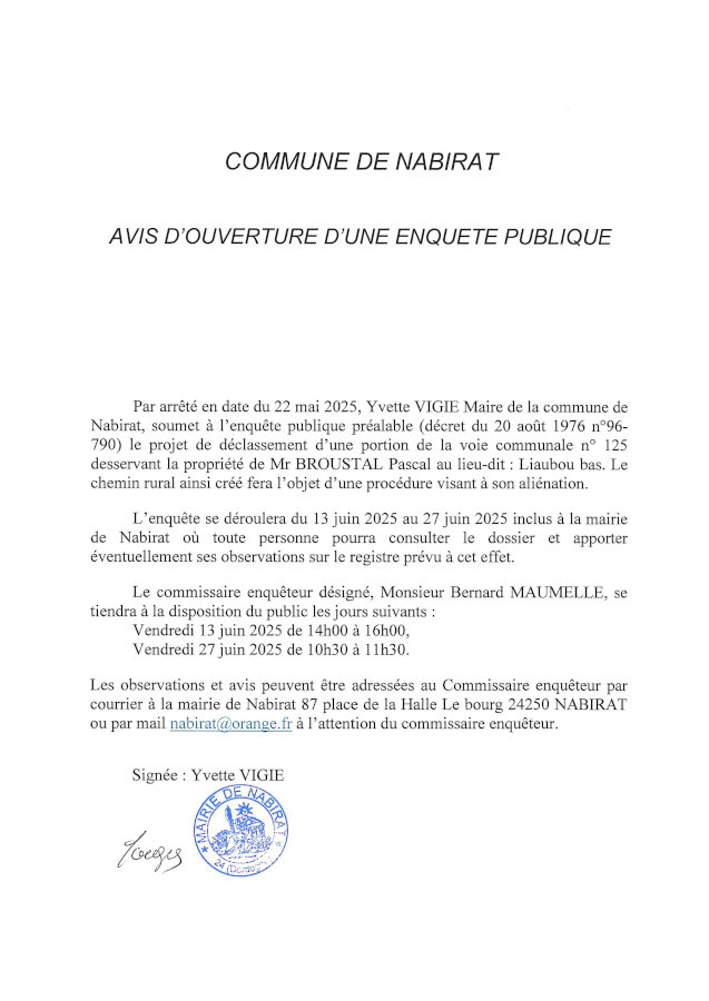 Avis d’enquête publique. Par arrêté en date du 22 mai 2025, Yvette Vigié, maire, soumet à l’enquête publique préalable le projet de déclassement d’une portion de la voie communale n° 125 desservant la propriété de M. Broustal Pascal au lieu-dit Liaubou Bas. Le chemin rural ainsi créé fera l’objet d’une procédure visant à son aliénation. L’enquête se déroulera du 13 au 27 juin 2025 inclus à la mairie de Nabirat où toute personne pourra consulter le dossier et apporter éventuellement ses observations sur le registre prévu à cet effet. Le commissaire enquêteur se tiendra à la disposition du public le vendredi 13 juin 2025 de 14h à 16h et le vendredi 27 juin de 10h30 à 11h30.