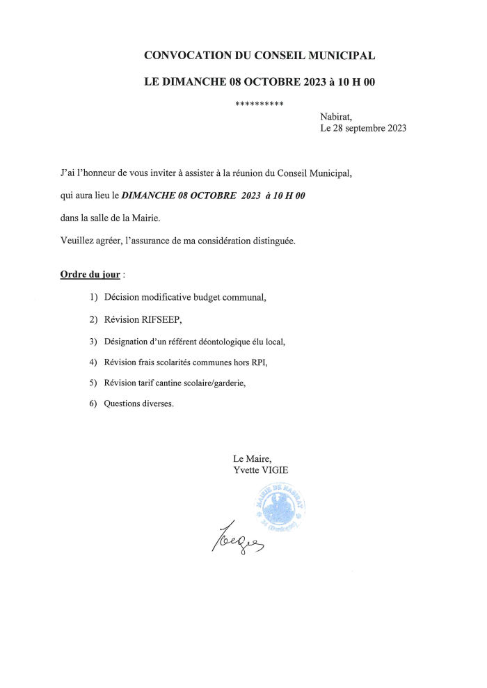 J’ai l’honneur de vous inviter à assister à la réunion du conseil municipal qui aura lieu le dimanche 8 octobre 2023 à 10h dans la salle de la mairie. Ordre du jour : 1, décision modificative budget communal ; 2, révision RIFSEEP ; 3, désignation d’un référent déontologique élu local ; 4, révision frais de scolarité communes hors RPI ; 5, révision tarif cantine scolaire/garderie ; 6, questions diverses. Le Maire, Yvette Vigié