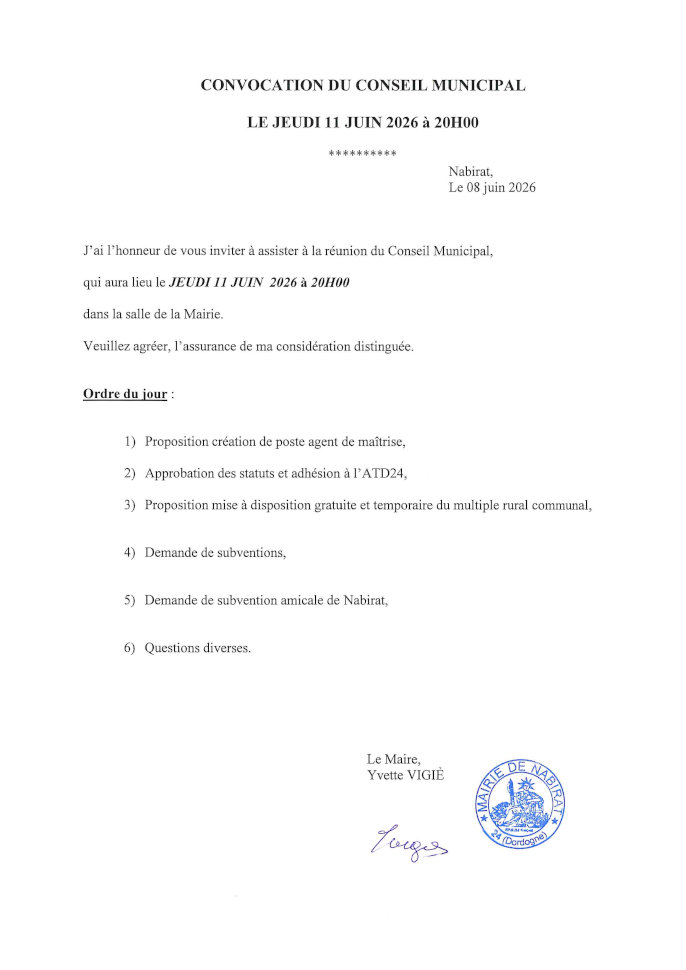 J’ai l’honneur de vous inviter à assister à la réunion du conseil municipal qui aura lieu le jeudi 11 juin 2026 à 20 h dans la salle de la mairie. Ordre du jour : 1) Proposition création de poste agent de maîtrise 2) Approbation des statuts et adhésion à l’ATD24 3) Proposition mise à disposition gratuite et temporaire du multiple rural communal 4) Demande de subventions 5) Demande de subvention amicale de Nabirat 6) Questions diverses.