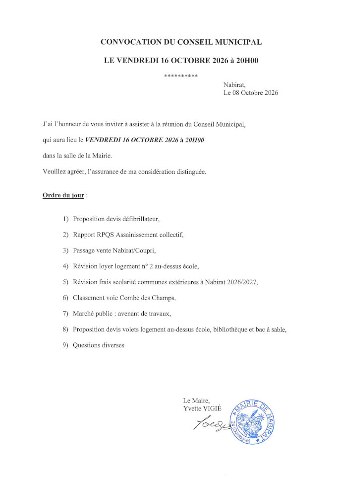 J’ai l’honneur de vous inviter à assister à la réunion du conseil municipal qui aura lieu le vendredi 16 octobre 2026 à 20 h dans la salle de la mairie. Ordre du jour : 1) Proposition devis défibrillateur 2) Rapport RPQS assainissement collectif 3) Passage vente Nabirat/Coupri 4) Révision loyer logement n° 2 au-dessus école 5) Révision frais scolarité communes extérieures à Nabirat 2026/2027 6) Classement voie Combe des Champs 7) Maché public : avenant de travaux 8) Proposition devis volets logement au-dessus école, bibliothèque et bac à sable 9) Questions diverses.