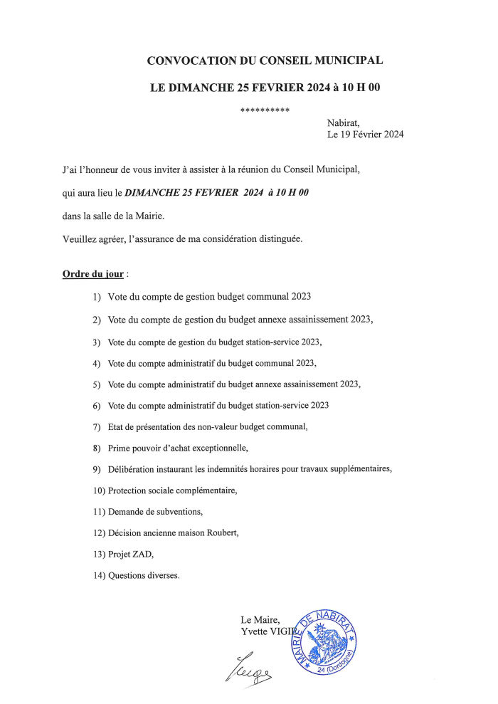 J’ai l’honneur de vous inviter à assister à la réunion du conseil municipal qui aura lieu le dimanche 25 février 2024 à 10h dans la salle de la mairie. Ordre du jour : 1, vote du compte de gestion budget communal 2023 ; 2, vote du compte de gestion du budget annexe assainissement 2023 ; 3, vote du compte de gestion du budget station-service 2023 ; 4, vote du compte administratif budget communal 2023 ; 5, vote du compte administratif du budget annexe assainissement 2023 ; 6, vote du compte administratif du budget station-service 2023 ; 7, état de présentation des non-valeur budget communal ; 8, prime pouvoir d’achat exceptionelle ; 9, délibération instaurant les indemnités horaires pour travaux supplémentaires ; 10, protection sociale complémentaire ; 11, demande de subventions ; 12, décision ancienne maison Roubert ; 13, projet ZAD ; 14, questions diverses. Le Maire, Yvette Vigié