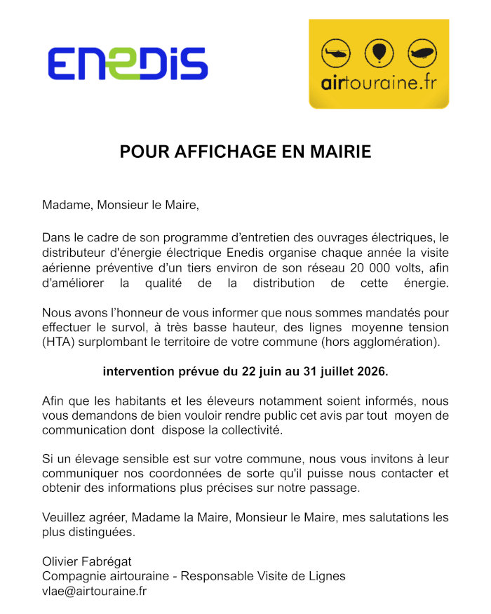 Madame, Monsieur le Maire, Dans le cadre de son programme d’entretien des ouvrages électriques, le distributeur d'énergie électrique Enedis organise chaque année la visite aérienne préventive d’un tiers environ de son réseau 20 000 volts, afin d’améliorer la qualité de la distribution de cette énergie. Nous avons l’honneur de vous informer que nous sommes mandatés pour effectuer le survol, à très basse hauteur, des lignes moyenne tension (HTA) surplombant le territoire de votre commune (hors agglomération). intervention prévue du 22 juin au 31 juillet 2026. Afin que les habitants et les éleveurs notamment soient informés, nous vous demandons de bien vouloir rendre public cet avis par tout moyen de communication dont dispose la collectivité. Si un élevage sensible est sur votre commune, nous vous invitons à leur communiquer nos coordonnées de sorte qu'il puisse nous contacter et obtenir des informations plus précises sur notre passage. Veuillez agréer, Madame la Maire, Monsieur le Maire, mes salutations les plus distinguées. Olivier Fabrégat Compagnie airtouraine - Responsable Visite de Lignes vlae@airtouraine.fr