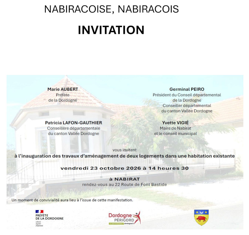 Nabiracoise, Nabiracois, Marie Aubert, Préfète de la Dordogne, Germinal Peiro, Président du Conseil départemental de la Dordogne, conseiller départemental du canton Vallée Dordogne, Patricia Lafon-Gauthier, conseillère départementale du canton Vallée Dordogne, Yvette Vigié Maire de Nabirat, et le conseil municipal vous invitent à l’inauguration des travaux d’aménagement de deux logements dans une habitation existante vendredi 23 octobre 2026 à 14 heures 30 à Nabirat. Rendez-vous au 22 Route de Font Bastide. Un moment de convivialité aura lieu à l’issue de cette manifestation.