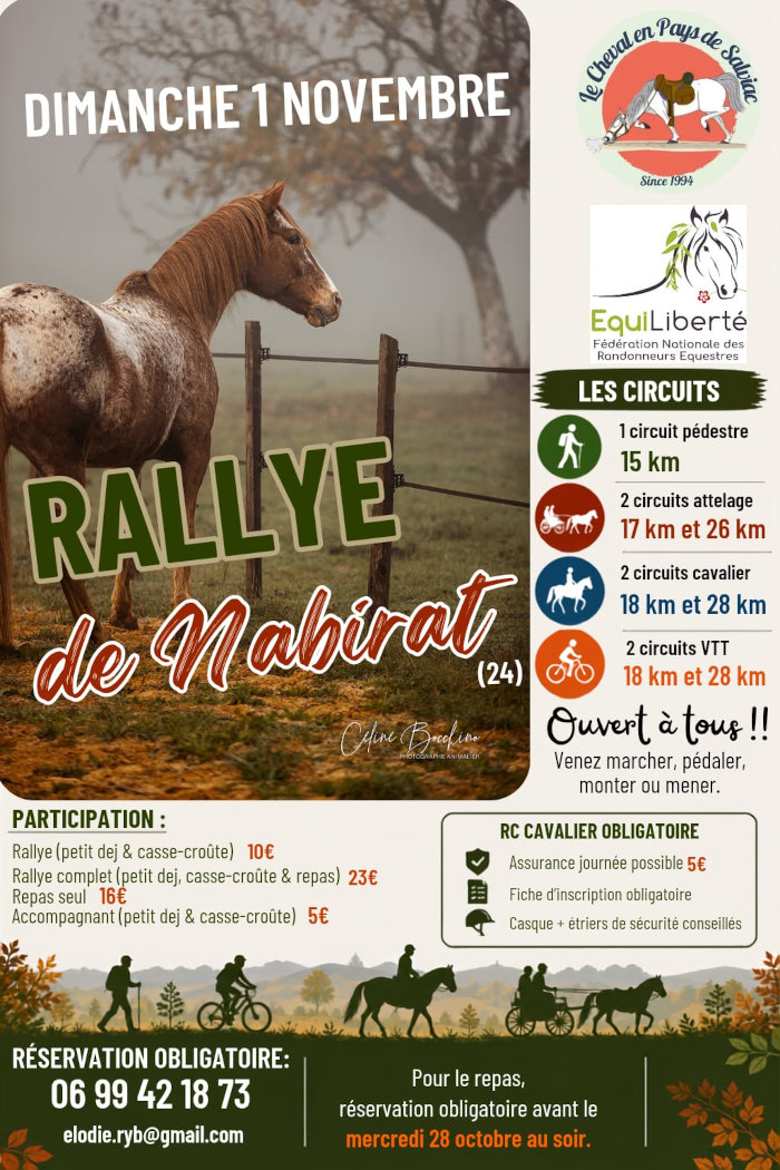 Dimanche 1er novembre, rally de Nabirat. 1 circuit pédestre 15 km. 2 circuits attelage 17 et 26 km. 2 circuits cavalier 18 et 28 km. 2 circuits VTT 18 et 28 km. Rallye (petit déj. et casse-croûte) 10 €. Rallye complet (petit déj., casse-croûte et repas) 23 €. Repas seul 16 €. Accompagnant (petit déj. et casse-croûte) 5 €. RC cavalier obligatoire : assurance journée possible 5 €, fiche d’inscription obligatoire, casque + étriers de sécurité conseillés. Réservation obligatoire 0 99 42 18 73 elodie.ryb@gmail.com. Pour le repas, réservation obligatoire avant le 28 octobre au soir.